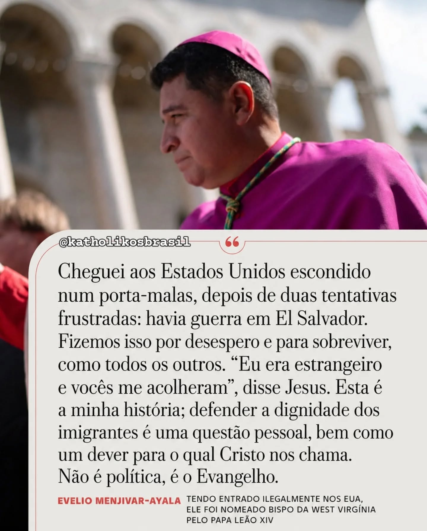 "Cheguei aos Estados Unidos escondido num porta-malas, depois de duas tentativas frustradas: havia guerra em El Salvador. Fizemos isso por desespero e para sobreviver, como todos os outros. 'Eu era estrangeiro e vocês me acolheram', disse Jesus. Esta é a minha história; defender a dignidade dos imigrantes é uma questão pessoal, bem como um dever para o qual Cristo nos chama. Não é política, é o Evangelho."

Evelio Menjivar-Ayala
Tendo entrado ilegalmente nos EUA, ele foi nomeado bispo da West Virgínia pelo Papa Leão XIV. 

Fonte: 

<https://www.instagram.com/reel/DYCcj-biF_o>. Acesso em: 07 mai. 2026.

⚠️➡️Nos siga no Instagram: @katholikosbrasil

⚠️➡️Curta nossa página no Facebook: @katholikosbrasil

#Katholikos #imigração #imigrante #acolhimento #Mateus25